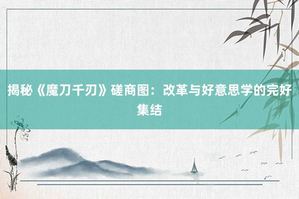 揭秘《魔刀千刃》磋商图：改革与好意思学的完好集结