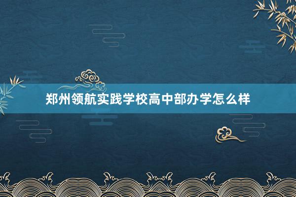 郑州领航实践学校高中部办学怎么样