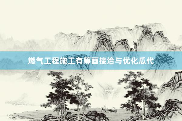 燃气工程施工有筹画接洽与优化瓜代