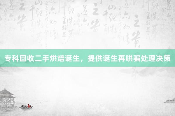 专科回收二手烘焙诞生，提供诞生再哄骗处理决策