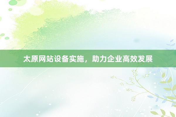 太原网站设备实施，助力企业高效发展